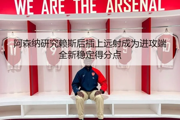 阿森纳研究赖斯后插上远射成为进攻端全新稳定得分点